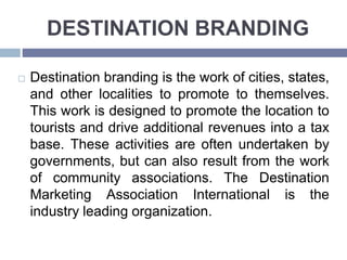 DESTINATION BRANDING
Destination branding is the work of cities, states,
and other localities to promote to themselves.
This work is designed to promote the location to
tourists and drive additional revenues into a tax
base. These activities are often undertaken by
governments, but can also result from the work
of community associations. The Destination
Marketing Association International is the
industry leading organization.
