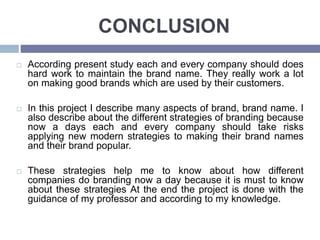 CONCLUSION
According present study each and every company should does
hard work to maintain the brand name. They really work a lot
on making good brands which are used by their customers.
In this project I describe many aspects of brand, brand name. I
also describe about the different strategies of branding because
now a days each and every company should take risks
applying new modern strategies to making their brand names
and their brand popular.
These strategies help me to know about how different
companies do branding now a day because it is must to know
about these strategies At the end the project is done with the
guidance of my professor and according to my knowledge.