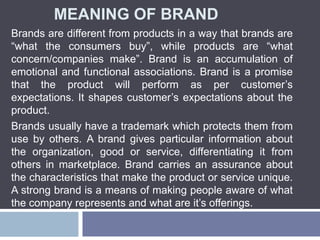 MEANING OF BRAND
Brands are different from products in a way that brands are
“what the consumers buy”, while products are “what
concern/companies make”. Brand is an accumulation of
emotional and functional associations. Brand is a promise
that the product will perform as per customer’s
expectations. It shapes customer’s expectations about the
product.
Brands usually have a trademark which protects them from
use by others. A brand gives particular information about
the organization, good or service, differentiating it from
others in marketplace. Brand carries an assurance about
the characteristics that make the product or service unique.
A strong brand is a means of making people aware of what
the company represents and what are it’s offerings.