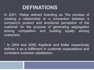 DEFINATIONS
In 2001, Hislop defined branding as "the process of
creating a relationship or a connection between a
company's product and emotional perception of the
customer for the purpose of generating segregation
among competition and building loyalty among
customers.
" In 2004 and 2008, Kapferer and Keller respectively
defined it as a fulfillment in customer expectations and
consistent customer satisfaction.