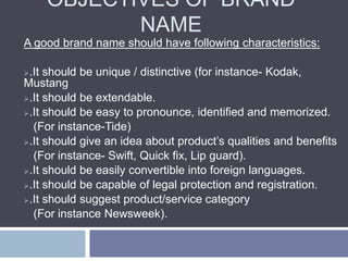 OBJECTIVES OF BRAND
NAME
A good brand name should have following characteristics:
.It should be unique / distinctive (for instance- Kodak,
Mustang
.It should be extendable.
.It should be easy to pronounce, identified and memorized.
(For instance-Tide)
.It should give an idea about product’s qualities and benefits
(For instance- Swift, Quick fix, Lip guard).
.It should be easily convertible into foreign languages.
.It should be capable of legal protection and registration.
.It should suggest product/service category
(For instance Newsweek).