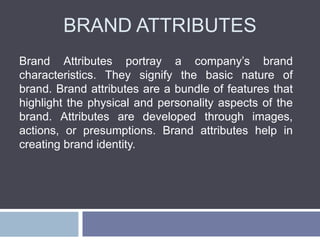 BRAND ATTRIBUTES
Brand Attributes portray a company’s brand
characteristics. They signify the basic nature of
brand. Brand attributes are a bundle of features that
highlight the physical and personality aspects of the
brand. Attributes are developed through images,
actions, or presumptions. Brand attributes help in
creating brand identity.