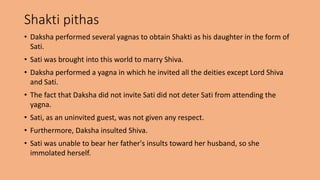 Shakti pithas
• Daksha performed several yagnas to obtain Shakti as his daughter in the form of
Sati.
• Sati was brought into this world to marry Shiva.
• Daksha performed a yagna in which he invited all the deities except Lord Shiva
and Sati.
• The fact that Daksha did not invite Sati did not deter Sati from attending the
yagna.
• Sati, as an uninvited guest, was not given any respect.
• Furthermore, Daksha insulted Shiva.
• Sati was unable to bear her father's insults toward her husband, so she
immolated herself.
 