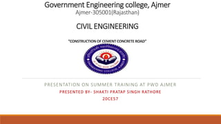 Government Engineering college, Ajmer
Ajmer-305001(Rajasthan)
CIVIL ENGINEERING
”CONSTRUCTION OF CEMENT CONCRETE ROAD”
PRESENTATION ON SUMMER TRAINING AT PWD AJMER
PRESENTED BY- SHAKTI PRATAP SINGH RATHORE
20CE57
 