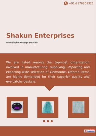 +91-8376809326
Shakun Enterprises
www.shakunenterprises.co.in
We are listed among the topmost organization
involved in manufacturing, supplying, importing and
exporting wide selection of Gemstone. Oﬀered items
are highly demanded for their superior quality and
eye catchy designs.
 
