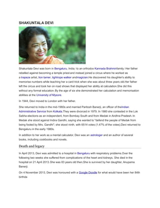 SHAKUNTALA DEVI
Shakuntala Devi was born in Bengaluru, India,]
to an orthodox Kannada Brahminfamily.]
Her father
rebelled against becoming a temple priestand instead joined a circus where he worked as
a trapeze artist, lion tamer, tightrope walker andmagician.He discovered his daughter's ability to
memorise numbers while teaching her a card trick when she was about three years old.Her father
left the circus and took her on road shows that displayed her ability at calculation.She did this
without any formal education.By the age of six she demonstrated her calculation and memorisation
abilities at the University of Mysore.
In 1944, Devi moved to London with her father.
She returned to India in the mid-1960s and married Paritosh Banerji, an officer of theIndian
Administrative Service from Kolkata.They were divorced in 1979. In 1980 she contested in the Lok
Sabha elections as an independent, from Bombay South and from Medak in Andhra Pradesh. In
Medak she stood against Indira Gandhi, saying she wanted to "defend the people of Medak from
being fooled by Mrs. Gandhi"; she stood ninth, with 6514 votes (1.47% of the votes).Devi returned to
Bengaluru in the early 1980s.
In addition to her work as a mental calculator, Devi was an astrologer and an author of several
books, including cookbooks and novels.
Death and legacy
In April 2013, Devi was admitted to a hospital in Bengaluru with respiratory problems.Over the
following two weeks she suffered from complications of the heart and kidneys. She died in the
hospital on 21 April 2013.She was 83 years old then.She is survived by her daughter, Anupama
Banerji.
On 4 November 2013, Devi was honoured with a Google Doodle for what would have been her 84th
birthda
 