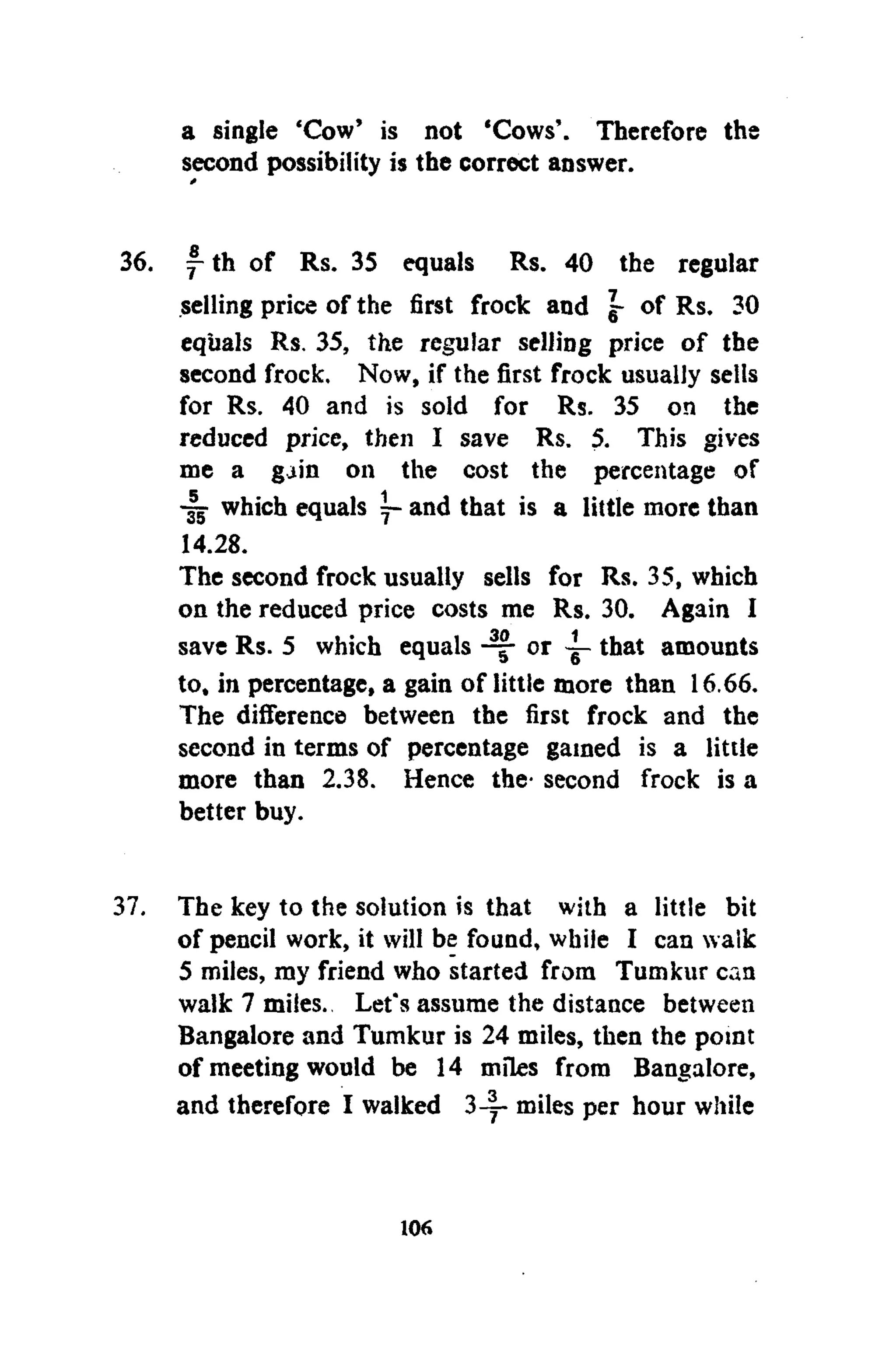 a single 'Cow' is not 'Cows'. Therefore the
second possibility is the correct answer.
f th of Rs. 35 equals Rs. 40 the regular
selling price of the first frock and g- of Rs. 30
equals Rs. 35, the regular selling price of the
second frock. Now, if the first frock usually sells
for Rs. 40 and is sold for Rs. 35 on the
reduced price, then I save Rs. 5. This gives
me a gain on the cost the percentage of
-§jr which equals ~ and that is a little more than
14.28.
The second frock usually sells for Rs. 35, which
on the reduced price costs me Rs. 30. Again I
save Rs. 5 which equals or ~ that amounts
to, in percentage, a gain of little more than 16.66.
The difference between the first frock and the
second in terms of percentage gained is a little
more than 2.38. Hence the- second frock is a
better buy.
The key to the solution is that with a little bit
of pencil work, it will be found, while I can walk
5 miles, my friend who started from Tumkur can
walk 7 miles. Let's assume the distance between
Bangalore and Tumkur is 24 miles, then the point
of meeting would be 14 miles from Bangalore,
and therefore I walked 3-5- miles per hour while
106
 