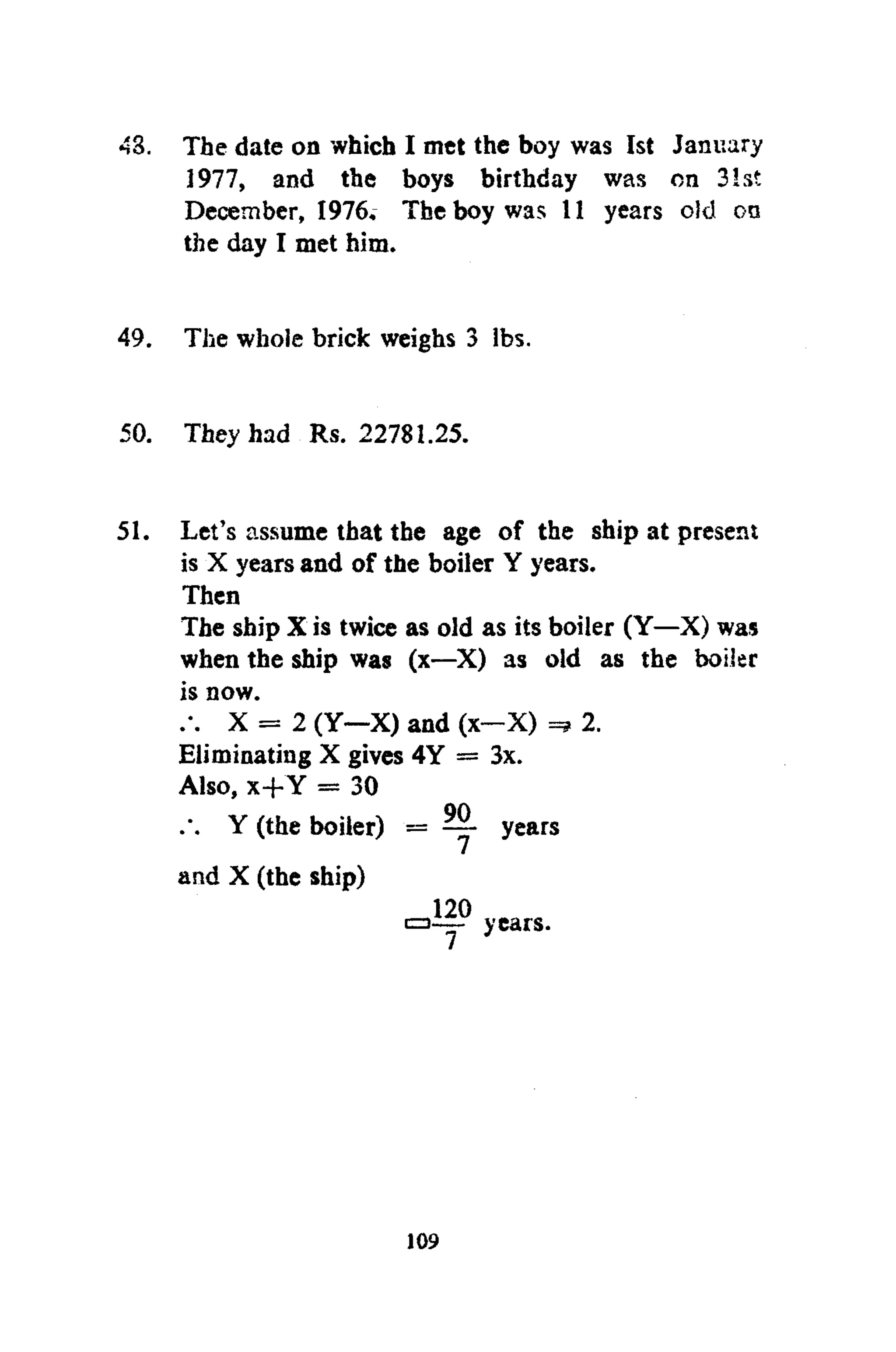 43. The date on which I met the boy was 1st January
1977, and the boys birthday was on 31st
December, 1976. The boy was 11 years old on
the day I met him.
49. The whole brick weighs 3 lbs.
50. They had Rs. 22781.25.
51. Let's assume that the age of the ship at present
is X years and of the boiler Y years.
Then
The ship X is twice as old as its boiler (Y—X) was
when the ship was (x—X) as old as the boiler
is now.
X = 2 (Y—X) and (x—X) 2.
Eliminating X gives 4Y = 3x.
Also, x+Y = 30
Y (the boiler) = ~ years
and X (the ship)
120
a — years.
109
 