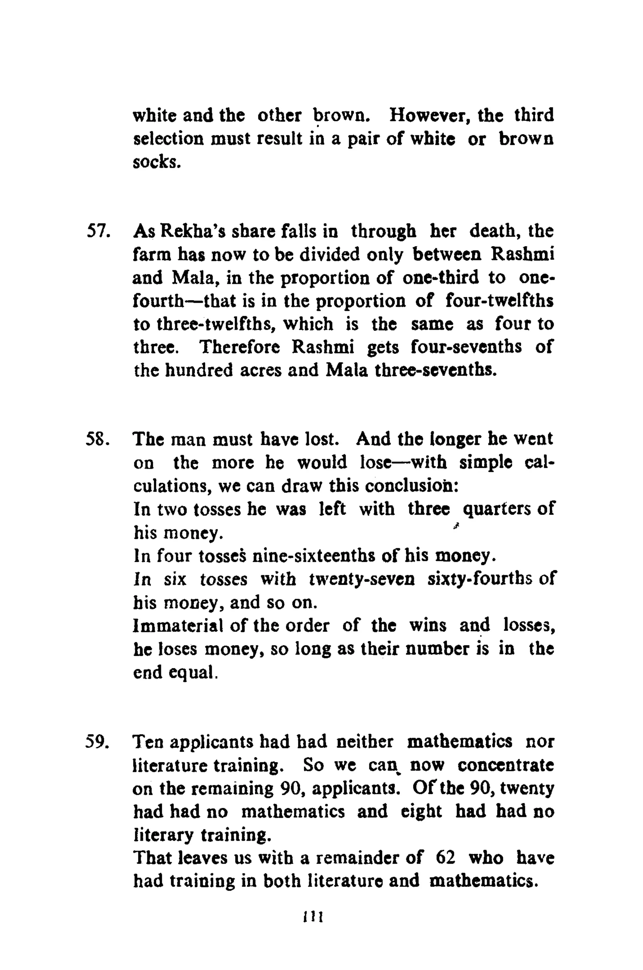white and the other brown. However, the third
selection must result in a pair of white or brown
socks.
57. As Rekha's share falls in through her death, the
farm has now to be divided only between Rashmi
and Mala, in the proportion of one-third to one-
fourth—that is in the proportion of four-twelfths
to three-twelfths, which is the same as four to
three. Therefore Rashmi gets four-sevenths of
the hundred acres and Mala three-sevenths.
58. The man must have lost. And the longer he went
on the more he would lose—with simple cal-
culations, we can draw this conclusion:
In two tosses he was left with three quarters of
his money. '
In four tosses nine-sixteenths of his money.
In six tosses with twenty-seven sixty-fourths of
his money, and so on.
Immaterial of the order of the wins and losses,
he loses money, so long as their number is in the
end equal.
59. Ten applicants had had neither mathematics nor
literature training. So we can now concentrate
on the remaining 90, applicants. Of the 90, twenty
had had no mathematics and eight had had no
literary training.
That leaves us with a remainder of 62 who have
had training in both literature and mathematics.
ill
 