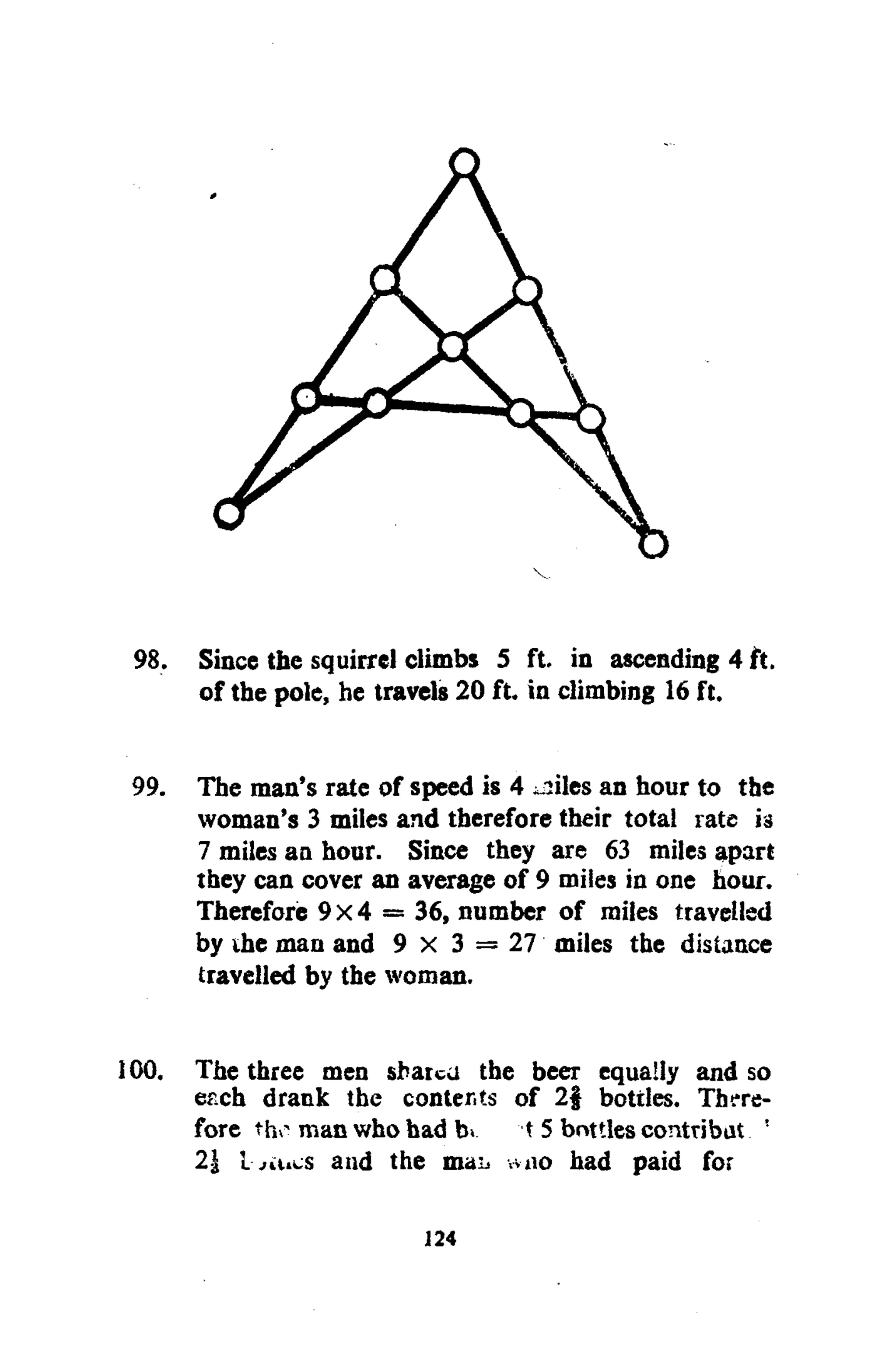 V
98. Since the squirrel climbs 5 ft. in ascending 4 ft.
of the pole, he travels 20 ft. in climbing 16 ft.
99. The man's rate of speed is 4 ^iles an hour to the
woman's 3 miles and therefore their total rate is
7 miles an hour. Since they are 63 miles apart
they can cover an average of 9 miles in one hour.
Therefore 9x4 = 36, number of miles travelled
by ihe man and 9 x 3 = 27 miles the distance
travelled by the woman.
100. The three men sbatcu the beer equally and so
erch drank the contents of 2§ bottles. There-
fore tho manwhohad K 15 bottlescontribat !
21 i and the mai> wno had paid for
124
 