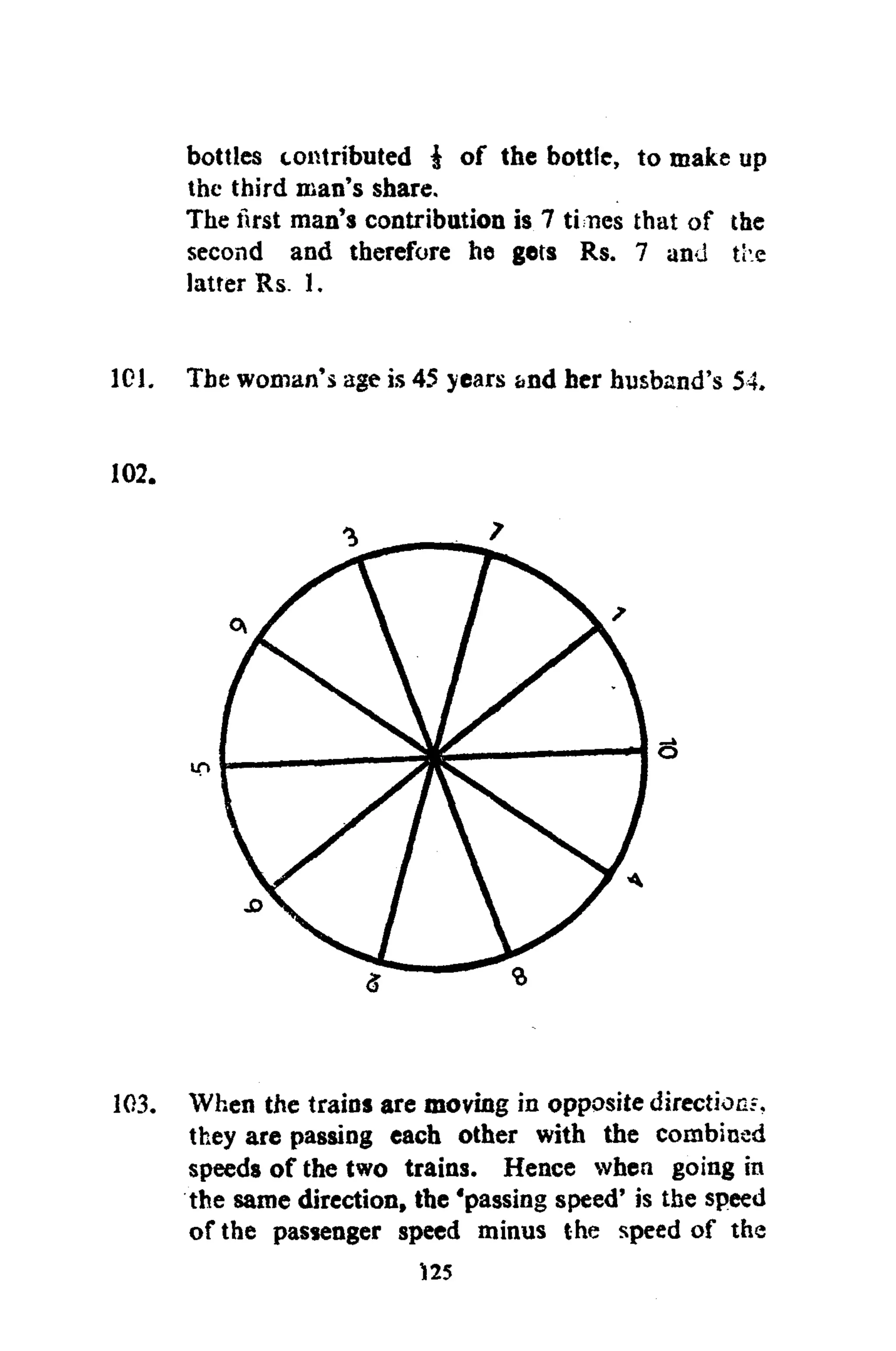 bottles contributed $ of the bottle, to make up
the third man's share.
The first man's contribution is 7 times that of the
second and therefore he gets Rs. 7 and ti e
latter Rs. 1.
101. The woman's age is 45 years &nd her husband's 54.
102.
103. When the trains are moving in opposite direction?,
they are passing each other with the combined
speeds of the two trains. Hence when going in
the same direction, the 'passing speed' is the speed
of the passenger speed minus the speed of the
125
 