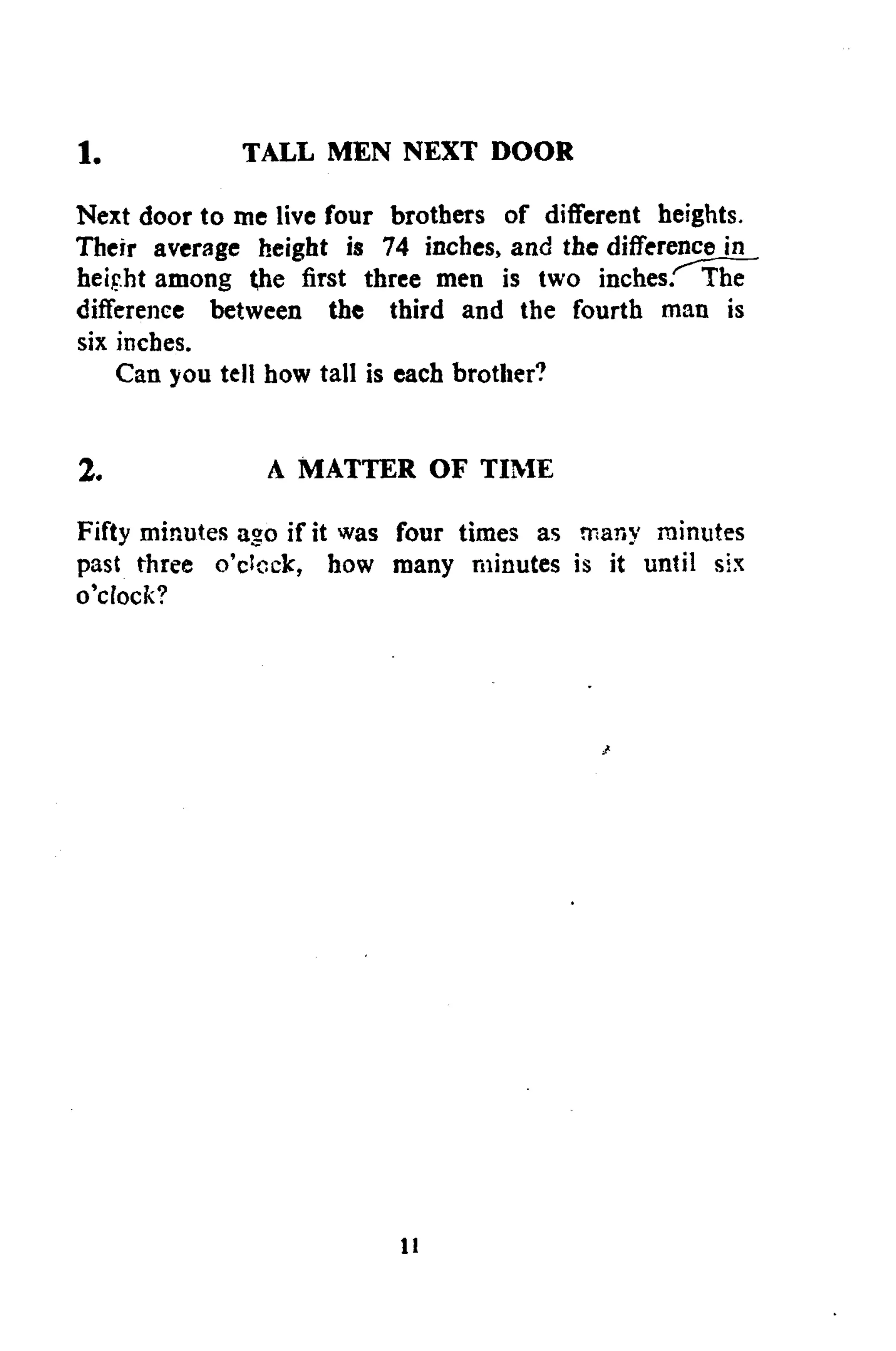 1. TALL MEN NEXT DOOR
Next door to me live four brothers of different heights.
Their average height is 74 inches, and the difference in
heipht among the first three men is two inches/'The
difference between the third and the fourth man is
six inches.
Can you tell how tall is each brother?
2. A MATTER OF TIME
Fifty minutes ago if it was four times as many minutes
past three o'clock, how many minutes is it until six
o'cfock?
11
 