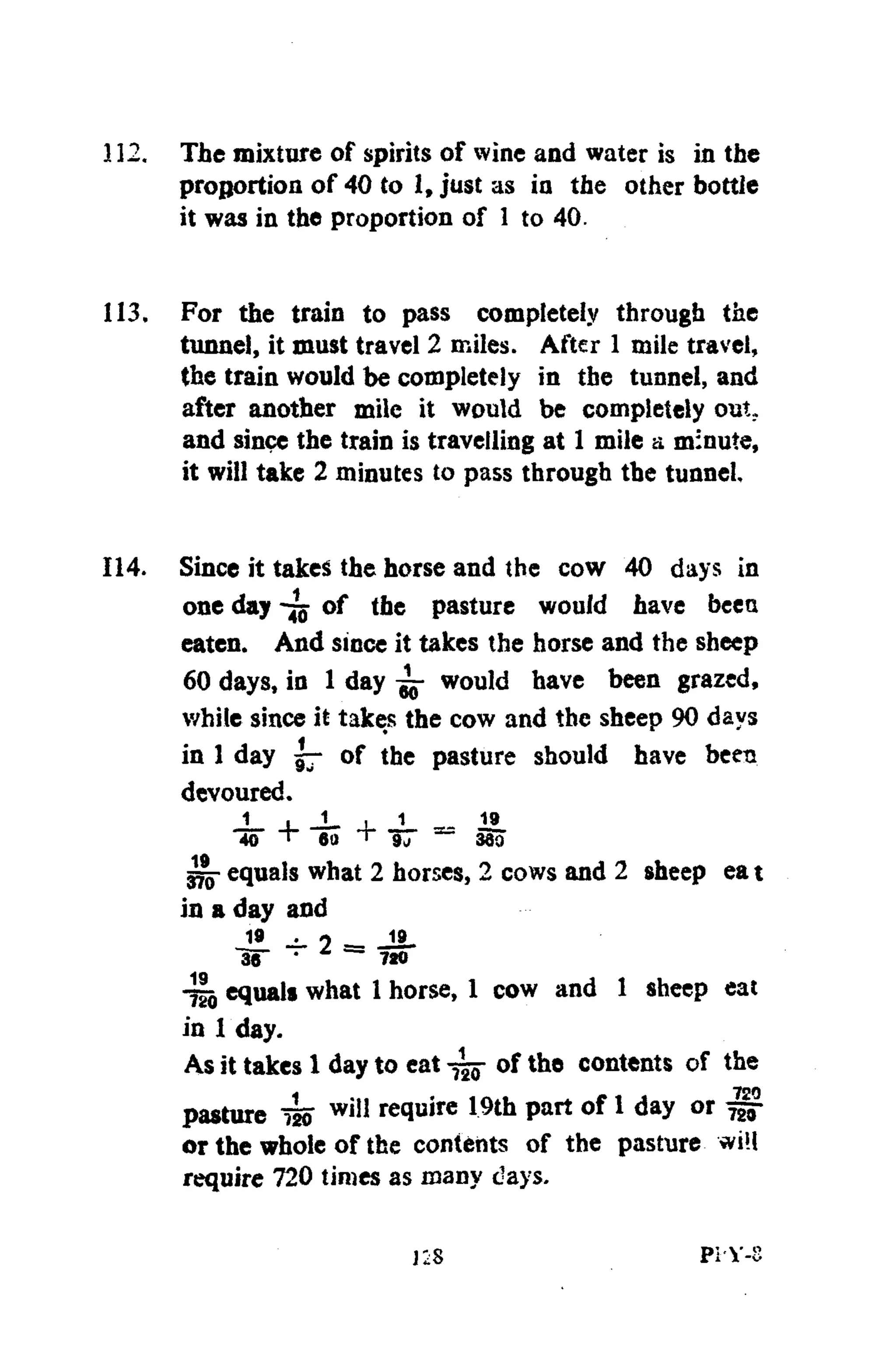 112. The mixture of spirits of wine and water is in the
proportion of 40 to 1, just as in the other bottle
it was in the proportion of 1 to 40.
113. For the train to pass completely through the
tunnel, it must travel 2 miles. After 1 mile travel,
the train would be completely in the tunnel, and
after another mile it would be completely out.
and since the train is travelling at 1 mile a minute,
it will take 2 minutes to pass through the tunnel.
114. Since it takes the horse and the cow 40 days in
one day of the pasture would have beea
eaten. And since it takes the horse and the sheep
60 days, in 1 day ^ would have been grazed,
while since it takes the cow and the sheep 90 days
in 1 day 57 of the pasture should have been
devoured.
J . J _ , 1 19_
40 T 60 + ~ 380
gjjj- equals what 2 horses, 2 cows and 2 sheep ea t
in a day and
19 2 19.
I S " • 720
4io equals what 1 horse, 1 cow and 1 sheep eat
in 1 day.
As it takes 1 day to eat of the contents of the
pasture 4o w i ! 1 squire 19th part of 1 day or ^
or the whole of the contents of the pasture <vi!l
require 720 times as many days.
Pi'Y-8
 
