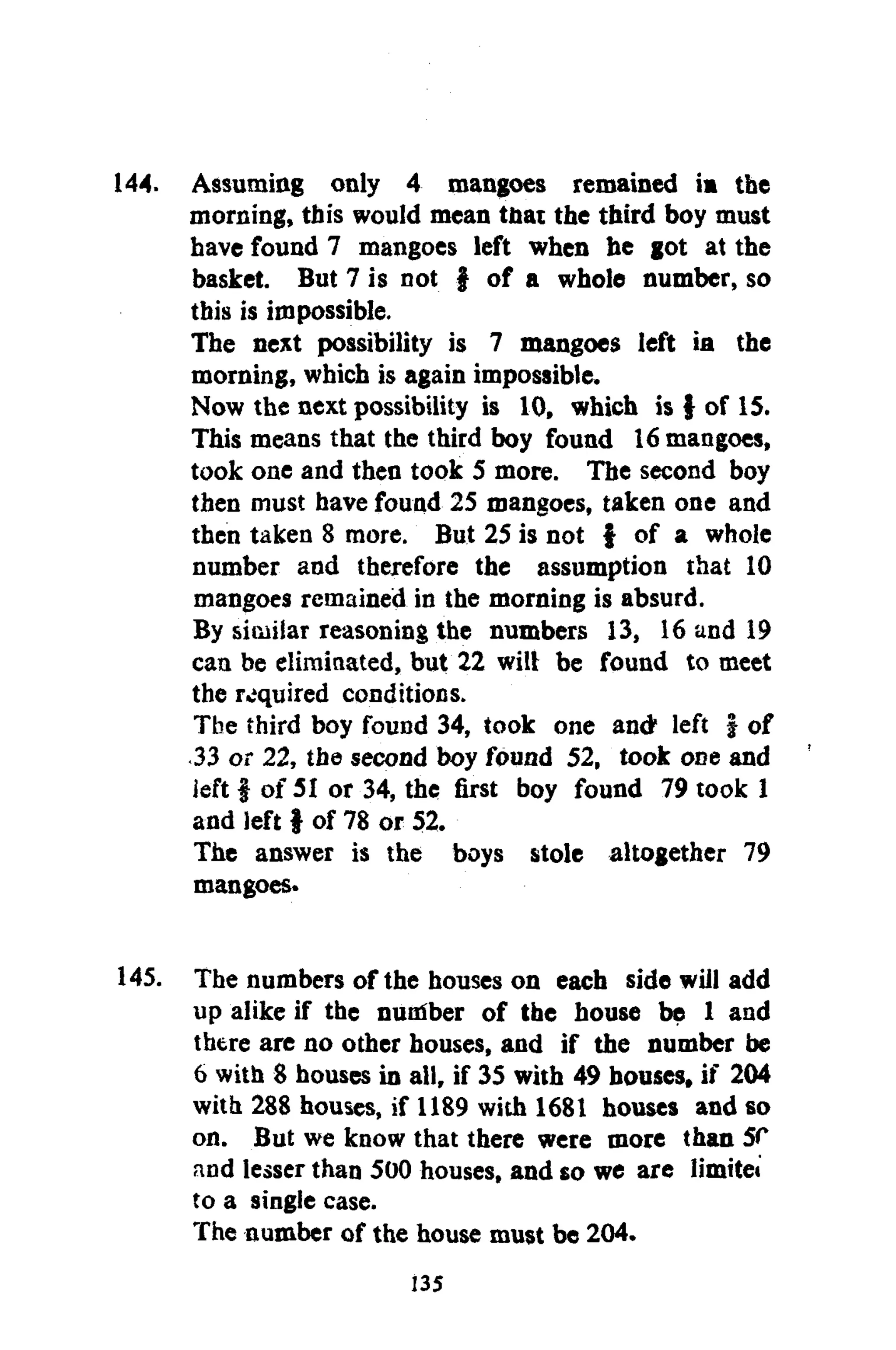 144. Assuming only 4 mangoes remained ia the
morning, this would mean that the third boy must
have found 7 mangoes left when he got at the
basket. But 7 is not f of a whole number, so
this is impossible.
The next possibility is 7 mangoes left ia the
morning, which is again impossible.
Now the next possibility is 10, which is } of 15.
This means that the third boy found 16 mangoes,
took one and then took 5 more. The second boy
then must have found 25 mangoes, taken one and
then taken 8 more. But 25 is not f of a whole
number and therefore the assumption that 10
mangoes remained in the morning is absurd.
By similar reasoning the numbers 13, 16 and 19
can be eliminated, but 22 will be found to meet
the required conditions.
The third boy found 34, took one and* left j of
33 or 22, the second boy found 52, took one and
left | of 51 or 34, the first boy found 79 took 1
and left | of 78 or 52.
The answer is the boys stole altogether 79
mangoes.
145. The numbers of the houses on each side will add
up alike if the nuniber of the house be 1 and
there are no other houses, and if the number be
6 with 8 houses in all, if 35 with 49 bouses, if 204
with 288 houses, if 1189 with 1681 houses and so
on. But we know that there were more than SC
and lesser than 500 houses, and so we are limitei
to a single case.
The number of the house must be 204.
135
 