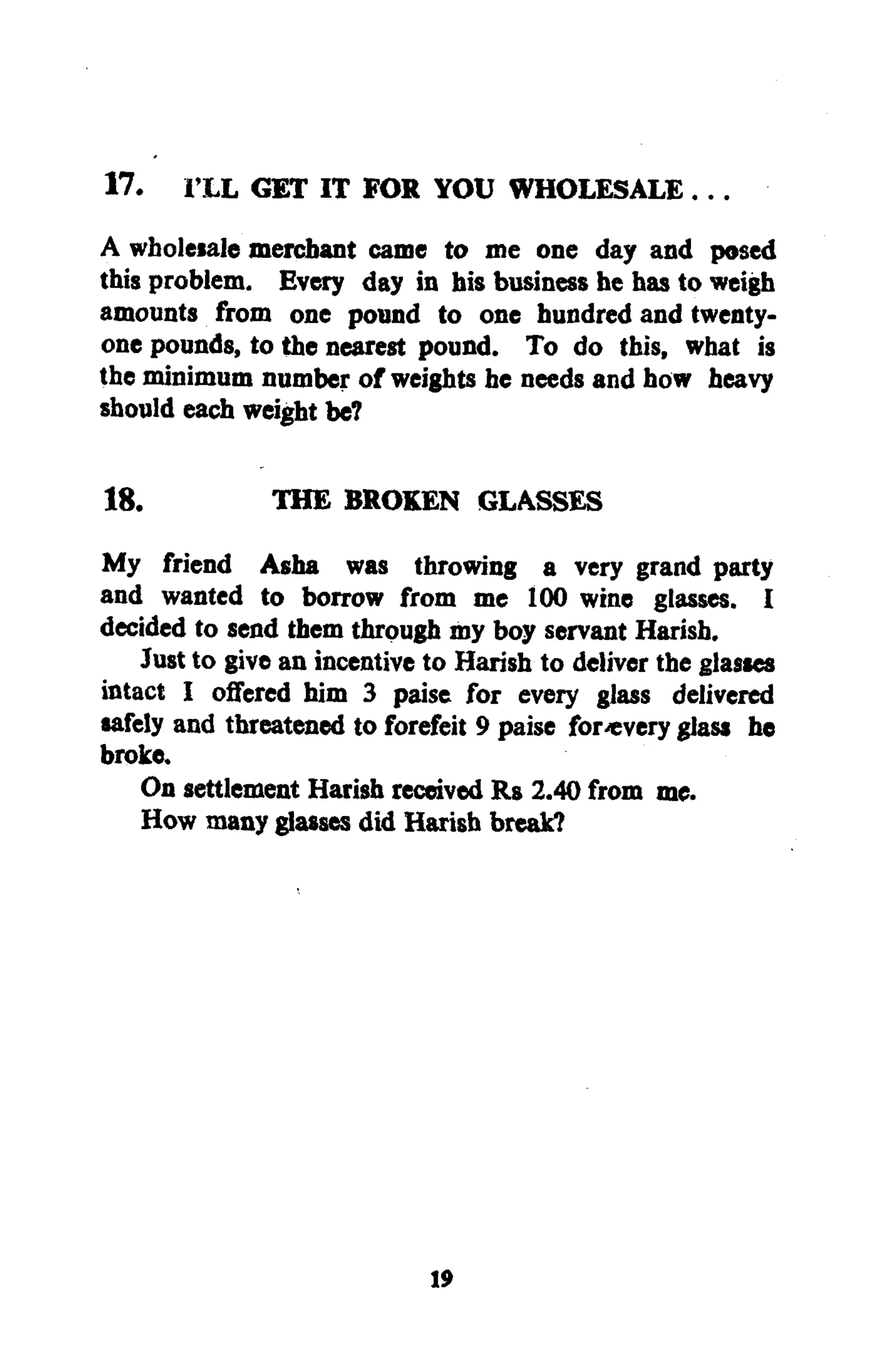 17. I'LL GET IT FOR YOU WHOLESALE...
A wholesale merchant came to me one day and posed
this problem. Every day in his business he has to weigh
amounts from one pound to one hundred and twenty-
one pounds, to the nearest pound. To do this, what is
the minimum number of weights he needs and how heavy
should each weight be7
18. THE BROKEN GLASSES
My friend Asha was throwing a very grand party
and wanted to borrow from me 100 wine glasses. I
decided to send them through my boy servant Harish.
Just to give an incentive to Harish to deliver the glasses
intact I offered him 3 paise for every glass delivered
safely and threatened to forefeit 9 paise for«very glass he
broke.
On settlement Harish received Rs 2.40 from me.
How many glasses did Harish break?
19
 