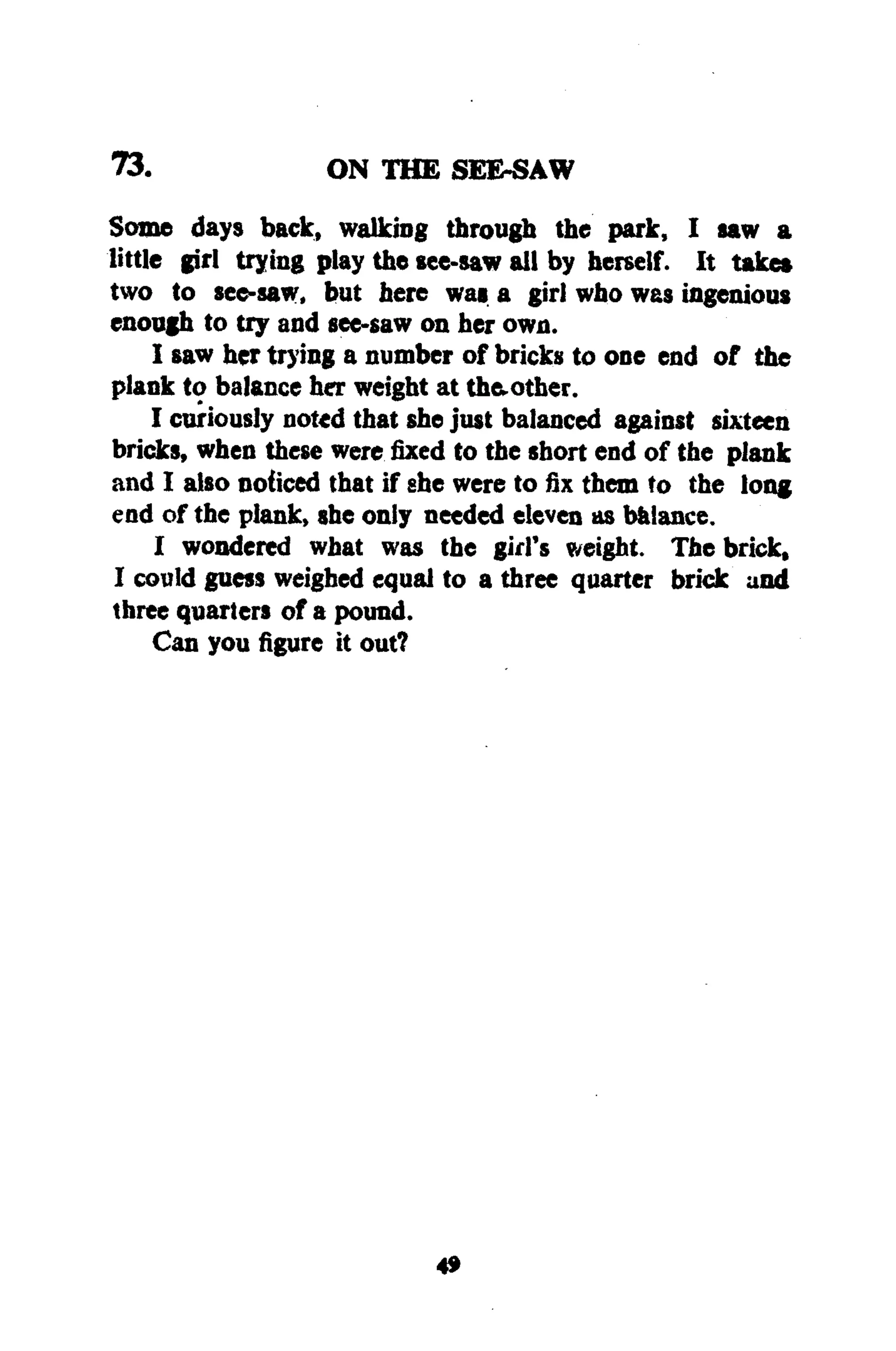 73. ON THE SEE-SAW
Some days back, walking through the park, I saw a
little girl trying play the see-saw all by herself. It take*
two to see-saw, but here was a girl who was ingenious
enough to try and see-saw on her own.
I saw her trying a number of bricks to one end of the
plank to balance her weight at th&other.
I curiously noted that she just balanced against sixteen
bricks, when these werefixedto the short end of the plank
and I also noticed that if she were to fix them to the long
end of the plank, she only needed eleven as balance.
I wondered what was the girl's weight. The brick,
I could guess weighed equal to a three quarter brick and
three quarters of a pound.
Can you figure it out?
4»
 