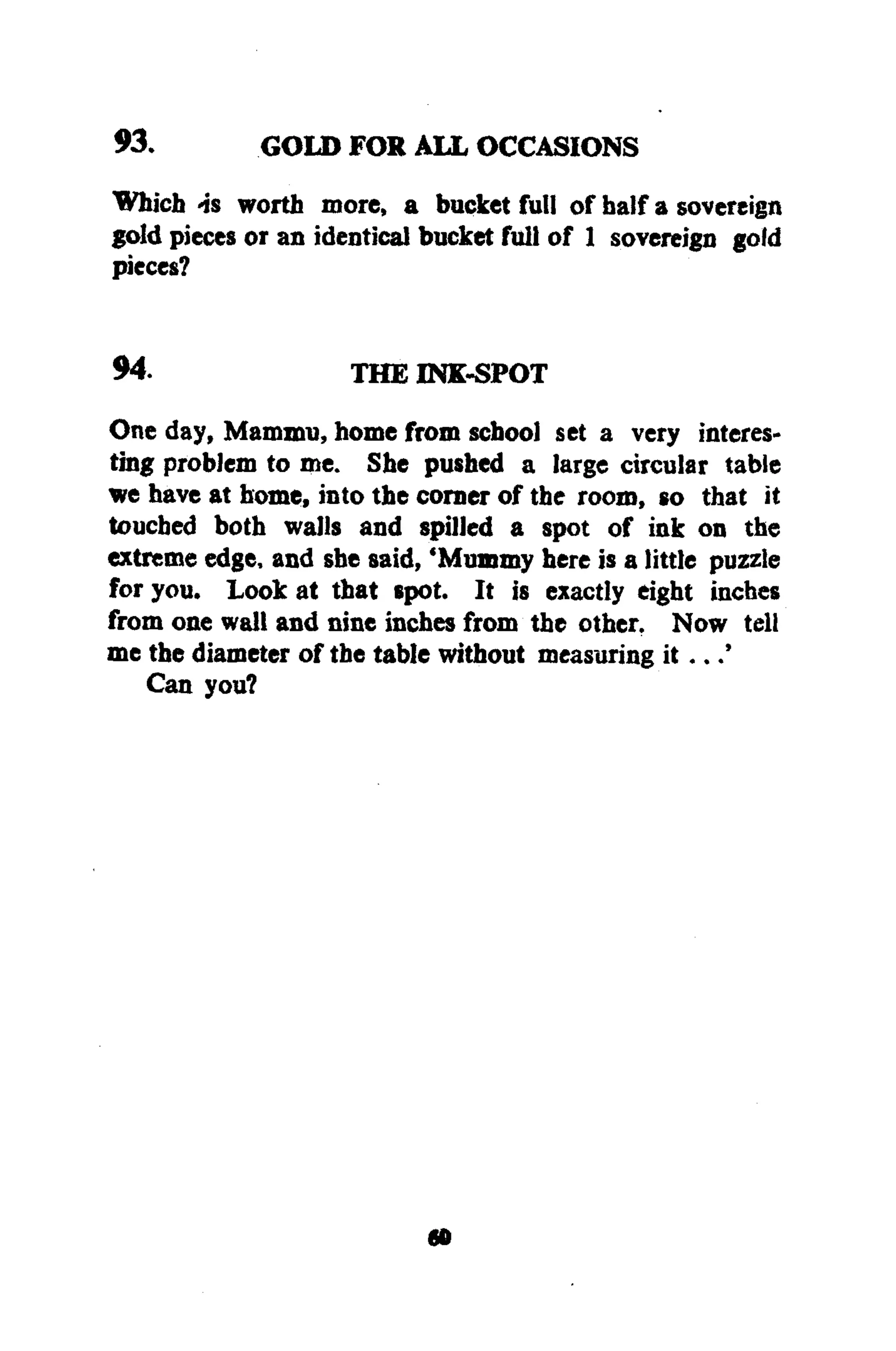 93. GOLD FOR ALL OCCASIONS
Which -is worth more, a bucket full of half a sovereign
gold pieces or an identical bucket full of 1 sovereign gold
pieces?
94. THE INK-SPOT
One day, Mammu, home from school set a very interes-
ting problem to me. She pushed a large circular table
we have at home, into the corner of the room, so that it
touched both walls and spilled a spot of ink on the
extreme edge, and she said, 'Mummy here is a little puzzle
for you. Look at that spot. It is exactly eight inches
from one wall and nine inches from the other, Now tell
me the diameter of the table without measuring it..
Can you?
»
 