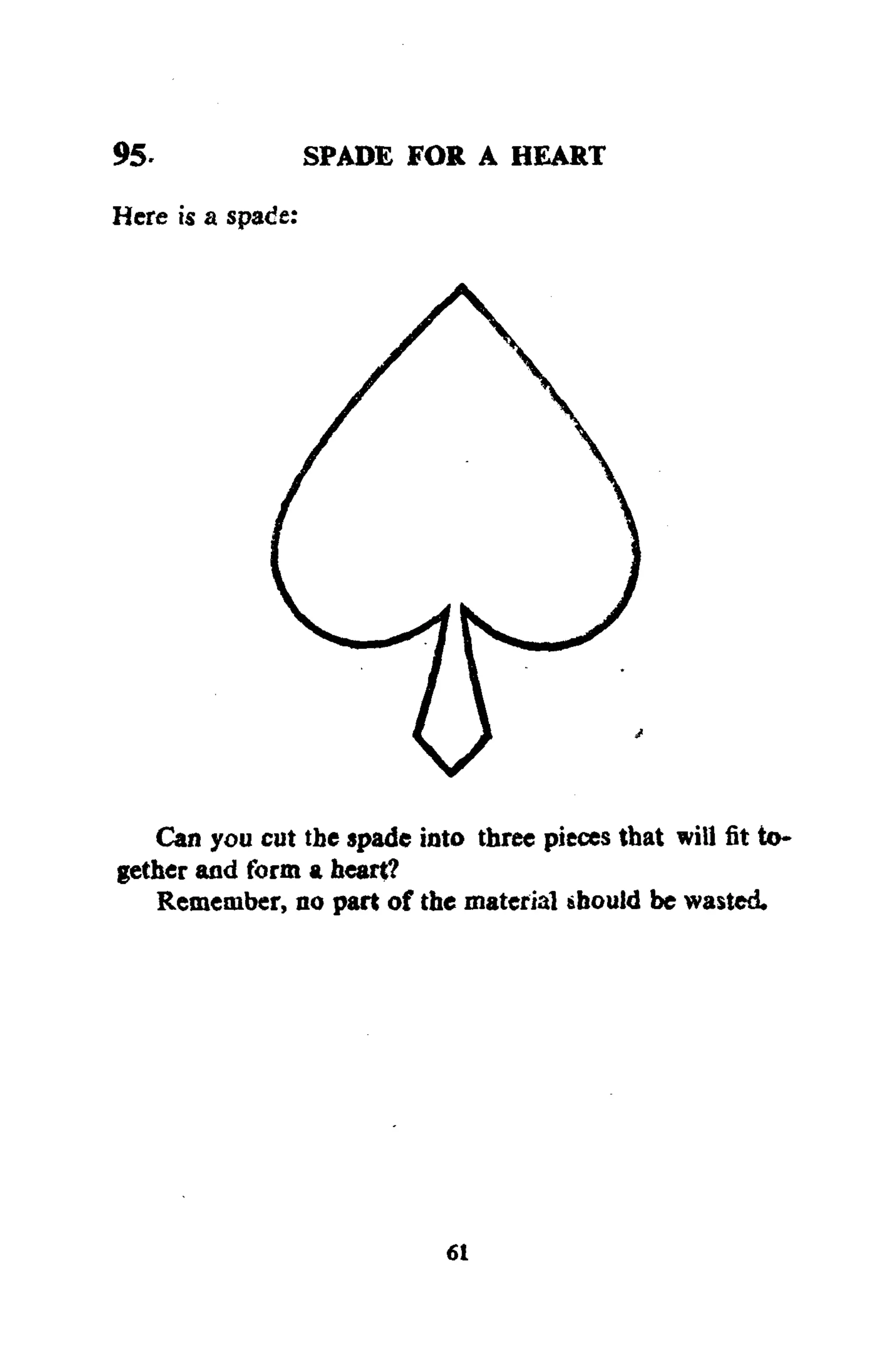 95- SPADE FOR A HEART
Here is a spade:
Can you cut the spade into three pieces that will fit to-
gether and form a heart?
Remember, no part of the material should be wasted.
61
 