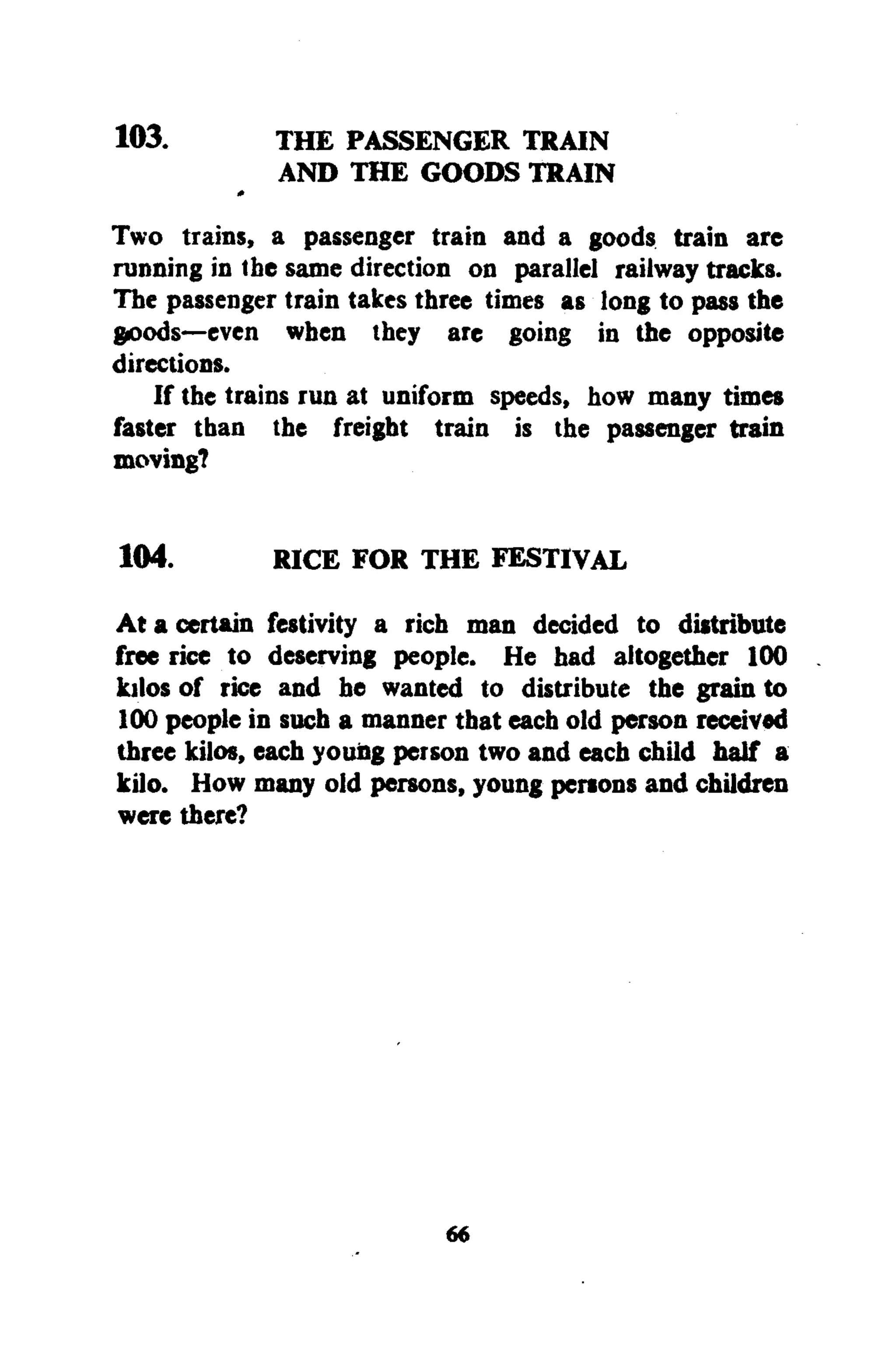 103. THE PASSENGER TRAIN
AND THE GOODS TRAIN
Two trains, a passenger train and a goods train are
running in the same direction on parallel railway tracks.
The passenger train takes three times as long to pass the
goods—even when they are going in the opposite
directions.
If the trains run at uniform speeds, how many times
faster than the freight train is the passenger train
moving?
104. RICE FOR THE FESTIVAL
At a certain festivity a rich man decided to distribute
free rice to deserving people. He had altogether 100
kilos of rice and he wanted to distribute the grain to
100 people in such a manner that each old person received
three kilos, each youiig person two and each child half a
kilo. How many old persons, young persons and children
were there?
66
 