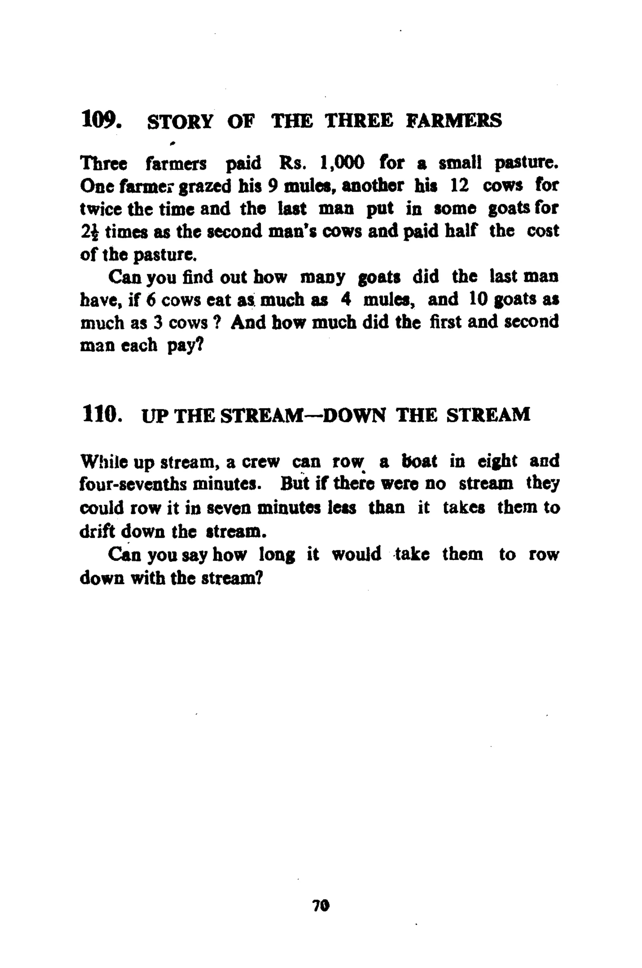 109. STORY OF THE THREE FARMERS
Three farmers paid Rs. 1,000 for a small pasture.
One farmergrazed his 9 mules, another his 12 cows for
twice the time and the last man put in some goats for
2£ times as the second man's cows and paid half the cost
of the pasture.
Can you find out how many goats did the last man
have, if 6 cows eat as much as 4 mules, and 10 goats as
much as 3 cows ? And how much did the first and second
man each pay?
110. UP THE STREAM—DOWN THE STREAM
While up stream, a crew can row a boat in eight and
four-sevenths minutes. But if there were no stream they
could row it in seven minutes less than it takes them to
drift down the stream.
Can you say how long it would take them to row
down with the stream?
70
 