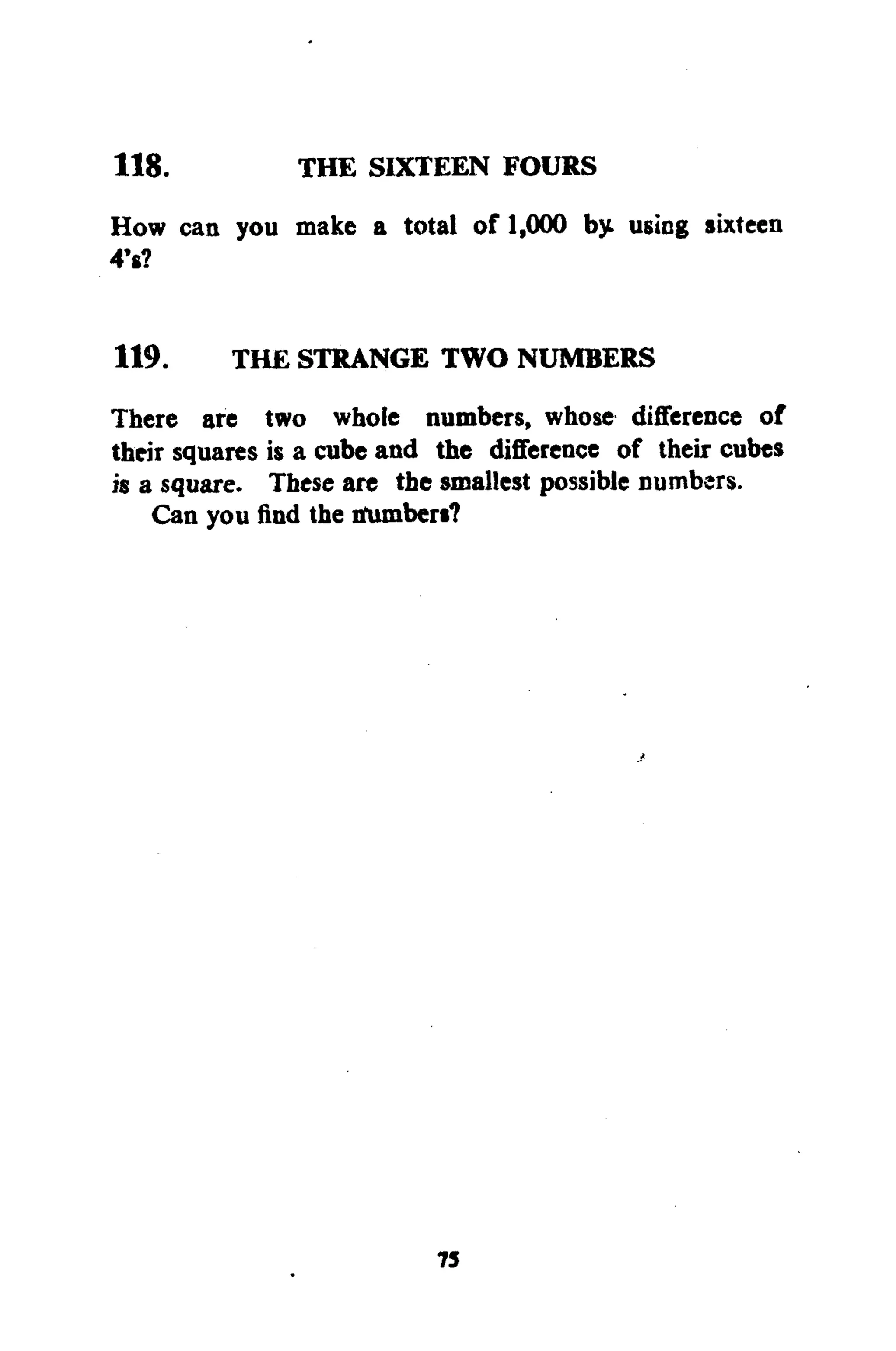 118. THE SIXTEEN FOURS
How can you make a total of 1,000 by using sixteen
4*6?
119. THE STRANGE TWO NUMBERS
There are two whole numbers, whose difference of
their squares is a cube and the difference of their cubes
is a square. These are the smallest possible numbers.
Can you find the tfumbers?
75
 