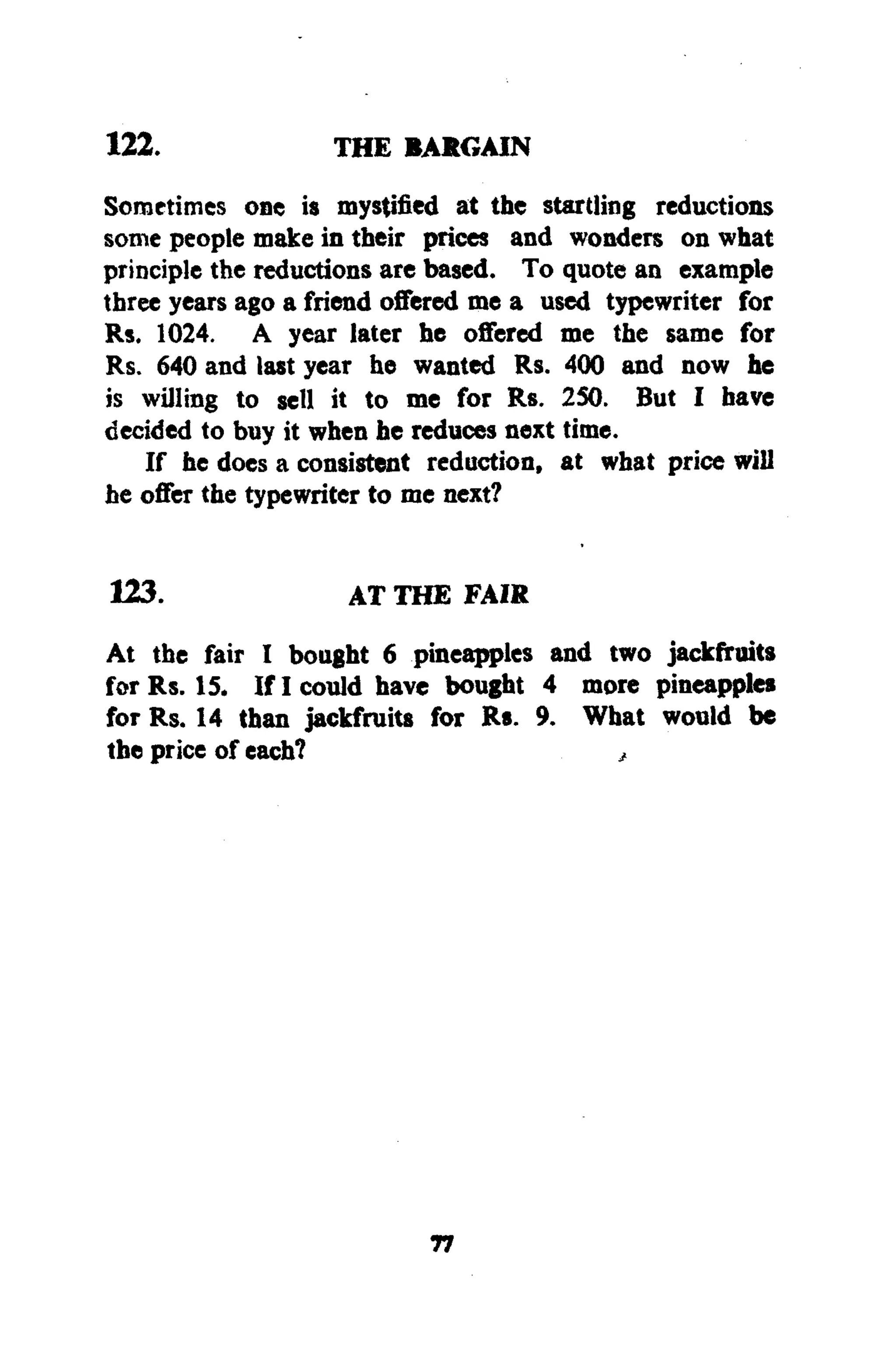 122. THE BARGAIN
Sometimes one is mystified at the startling reductions
some people make in their prices and wonders on what
principle the reductions are based. To quote an example
three years ago a friend offered me a used typewriter for
Rs. 1024. A year later he offered me the same for
Rs. 640 and last year he wanted Rs. 400 and now he
is willing to sell it to me for Rs. 250. But I have
decided to buy it when he reduces next time.
If he does a consistent reduction, at what price will
he offer the typewriter to me next?
123. AT THE FAIR
At the fair I bought 6 pineapples and two jackfruits
for Rs. 15. If I could have bought 4 more pineapples
for Rs. 14 than jackfruits for Rs. 9. What would be
the price of each? ,
77
 