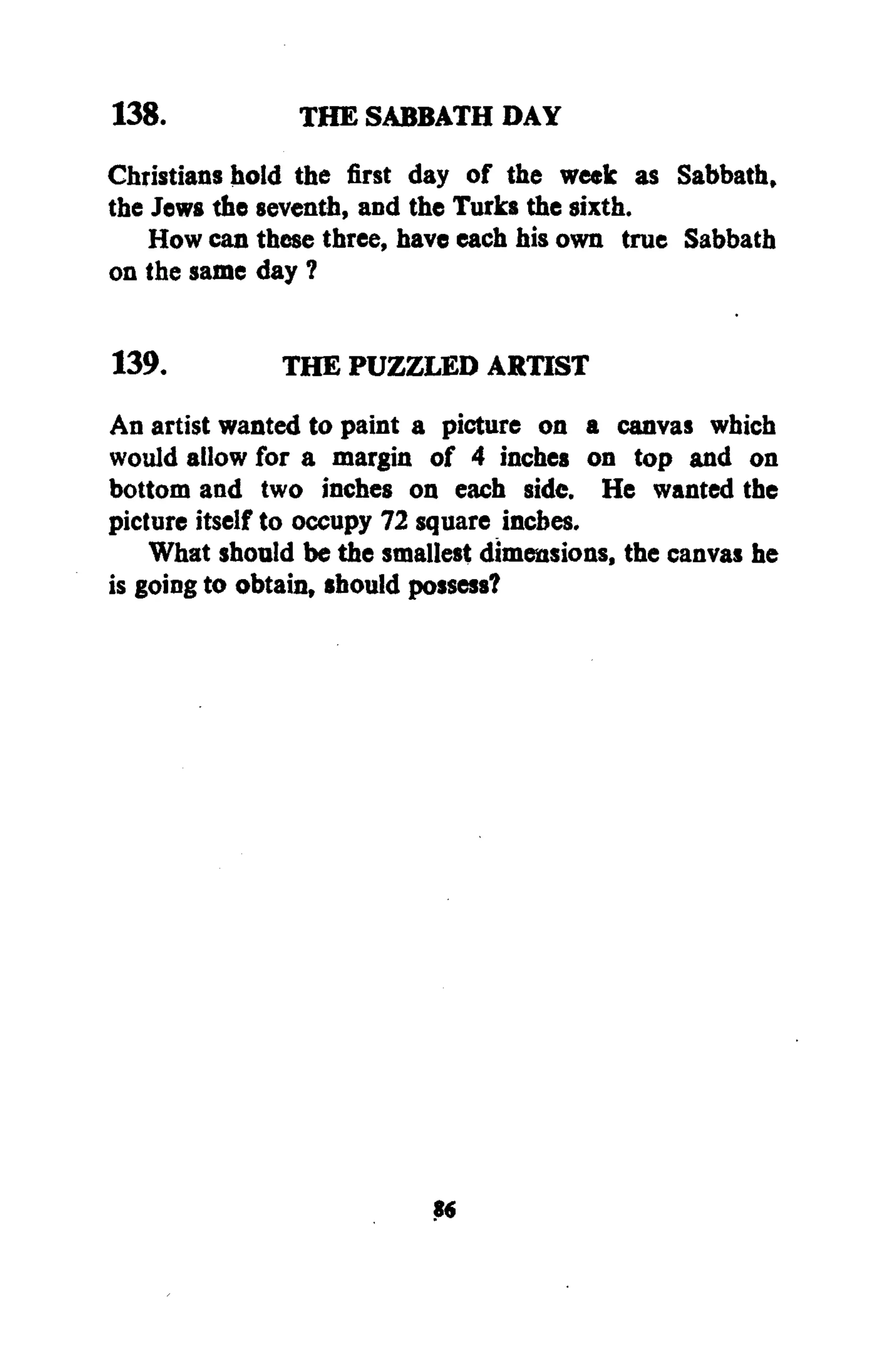 138. THE SABBATH DAY
Christians hold the first day of the week as Sabbath,
the Jews the seventh, and the Turks the sixth.
How can these three, have each his own true Sabbath
on the same day ?
139. THE PUZZLED ARTIST
An artist wanted to paint a picture on a canvas which
would allow for a margin of 4 inches on top and on
bottom and two inches on each side. He wanted the
picture itself to occupy 72 square inches.
What should be the smallest dimensions, the canvas he
is going to obtain, should possess?
S«
 