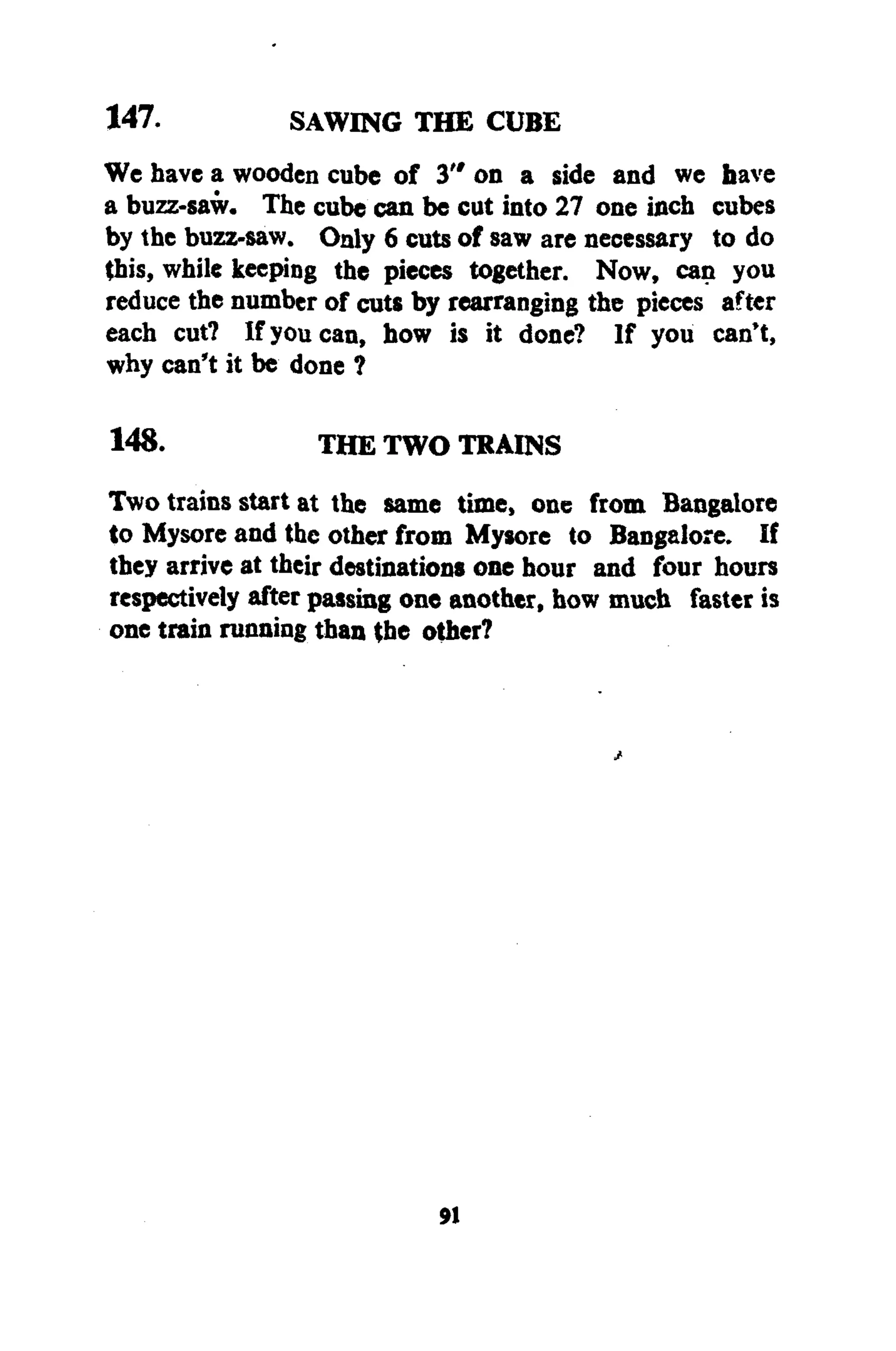 147. SAWING THE CUBE
We have a wooden cube of 3" on a side and we have
a buzz-saw. The cube can be cut into 27 one inch cubes
by the buzz-saw. Only 6 cuts of saw are necessary to do
this, while keeping the pieces together. Now, can you
reduce the number of cuts by rearranging the pieces after
each cut? If you can, how is it done? If you can't,
why can't it be done ?
148. THE TWO TRAINS
Two trains start at the same time, one from Bangalore
to Mysore and the other from Mysore to Bangalore. If
they arrive at their destinations one hour and four hours
respectively after passing one another, how much faster is
one train running than the other?
91
 