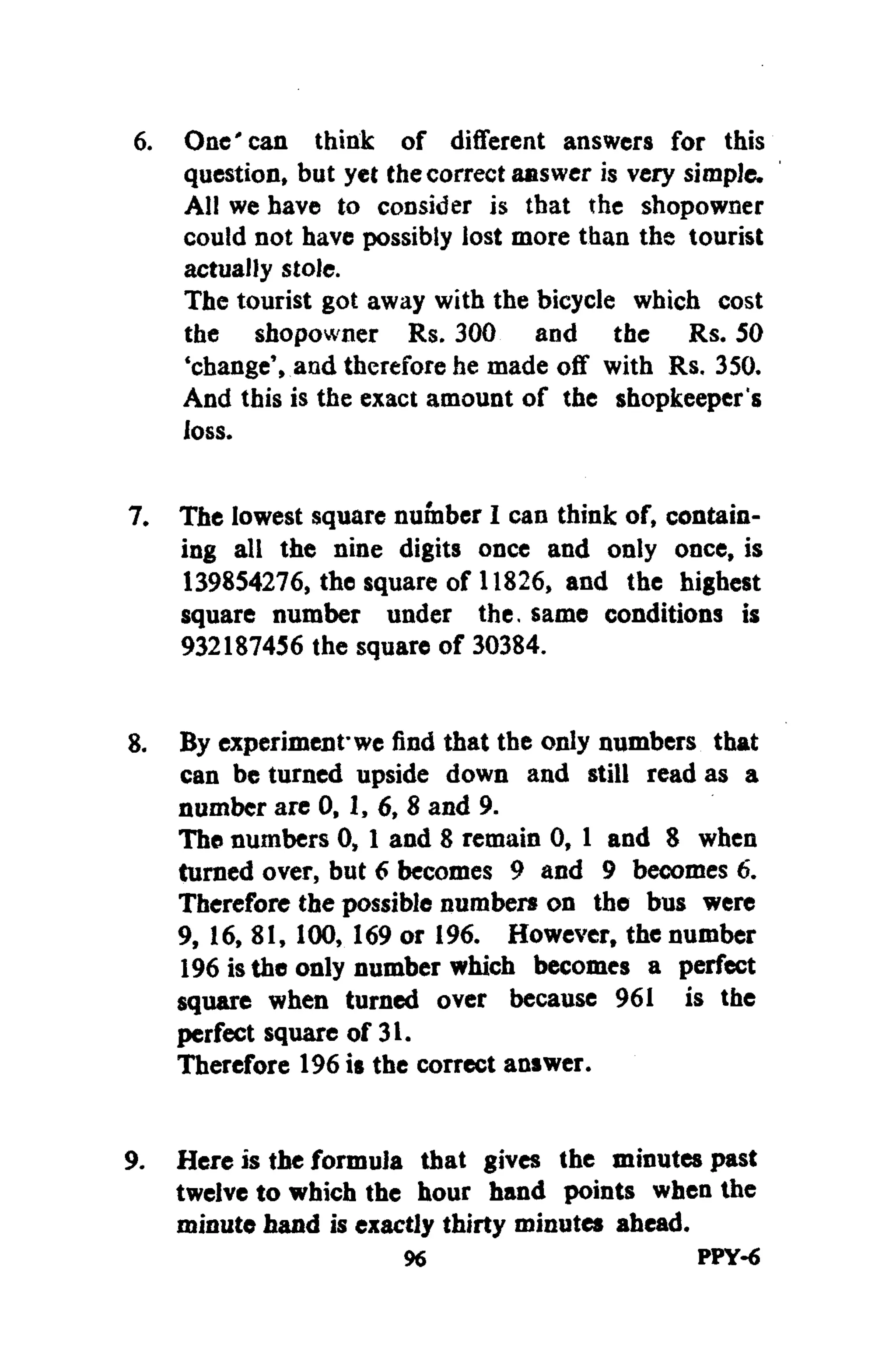 6. One'can think of different answers for this
question, but yet thecorrect answer is very simple.
All we have to consider is that the shopowner
could not have possibly lost more than the tourist
actually stole.
The tourist got away with the bicycle which cost
the shopowner Rs. 300 and the Rs. 50
'change', and therefore he made off with Rs. 350.
And this is the exact amount of the shopkeeper's
loss.
7. The lowest square number I can think of, contain-
ing all the nine digits once and only once, is
139854276, the square of 11826, and the highest
square number under the. same conditions is
932187456 the square of 30384.
8. By experiment'we find that the only numbers that
can be turned upside down and still read as a
number are 0, 1, 6, 8 and 9.
The numbers 0, 1 and 8 remain 0, 1 and 8 when
turned over, but 6 becomes 9 and 9 becomes 6.
Therefore the possible numbers on the bus were
9, 16, 81, 100, 169 or 196. However, the number
196 isthe only number which becomes a perfect
square when turned over because 961 is the
perfect square of 31.
Therefore 196 is the correct answer.
9. Here is the formula that gives the minutes past
twelve to which the hour hand points when the
minute hand is exactly thirty minutes ahead.
96 PPY-6
 