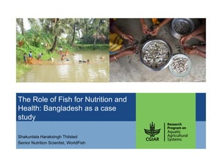 The Role of Fish for Nutrition and
Health: Bangladesh as a case
study
Shakuntala Haraksingh Thilsted
Senior Nutrition Scientist, WorldFish
 