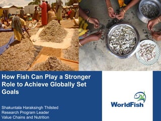 How Fish Can Play a Stronger
Role to Achieve Globally Set
Goals
Shakuntala Haraksingh Thilsted
Research Program Leader
Value Chains and Nutrition
 