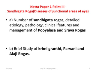 Netra Paper 1 Point III-
Sandhigata Roga(Diseases of junctional areas of eye)
• a) Number of sandhigata rogas, detailed
etiology, pathology, clinical features and
management of Pooyalasa and Srava Rogas
• b) Brief Study of krimi granthi, Parvani and
Alaji Rogas.
9/7/2016 10Prof.Dr.R.R.Deshpande
 
