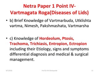 Netra Paper 1 Point IV-
Vartmagata Roga(Diseases of Lids)
• b) Brief Knowledge of Vartmarbuda, Utklishta
vartma, Nimesh, Pakshmashata, Vartmarsha
• c) Knowledge of Hordeolum, Ptosis,
Trachoma, Trichiasis, Entropion, Ectropion
including their Etiology, signs and symptoms
differential diagnosis and medical & surgical
management.
9/7/2016 13Prof.Dr.R.R.Deshpande
 