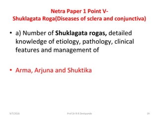 Netra Paper 1 Point V-
Shuklagata Roga(Diseases of sclera and conjunctiva)
• a) Number of Shuklagata rogas, detailed
knowledge of etiology, pathology, clinical
features and management of
• Arma, Arjuna and Shuktika
9/7/2016 14Prof.Dr.R.R.Deshpande
 