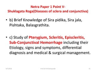 Netra Paper 1 Point V-
Shuklagata Roga(Diseases of sclera and conjunctiva)
• b) Brief Knowledge of Sira pidika, Sira jala,
Pishtaka, Balasgrathita.
• c) Study of Pterygium, Scleritis, Episcleritis,
Sub-Conjunctival Hemorrhage including their
Etiology, signs and symptoms, differential
diagnosis and medical & surgical management.
9/7/2016 15Prof.Dr.R.R.Deshpande
 