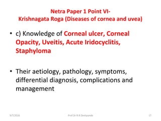Netra Paper 1 Point VI-
Krishnagata Roga (Diseases of cornea and uvea)
• c) Knowledge of Corneal ulcer, Corneal
Opacity, Uveitis, Acute Iridocyclitis,
Staphyloma
• Their aetiology, pathology, symptoms,
differential diagnosis, complications and
management
9/7/2016 17Prof.Dr.R.R.Deshpande
 