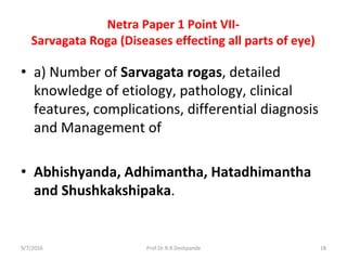 Netra Paper 1 Point VII-
Sarvagata Roga (Diseases effecting all parts of eye)
• a) Number of Sarvagata rogas, detailed
knowledge of etiology, pathology, clinical
features, complications, differential diagnosis
and Management of
• Abhishyanda, Adhimantha, Hatadhimantha
and Shushkakshipaka.
9/7/2016 18Prof.Dr.R.R.Deshpande
 