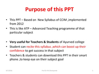Purpose of this PPT
• This PPT – Based on New Syllabus of CCIM ,implemented
from 2012
• This is like ATP – Advanced Teaching programme of that
particular subject
• Very useful for Teachers & Students of Ayurved college
• Student can recite this syllabus ,which can boost up their
confidence to get success in that subject
• Teachers & students can download this PPT in their smart
phone ,to keep eye on their subject goal
9/7/2016 2Prof.Dr.R.R.Deshpande
 