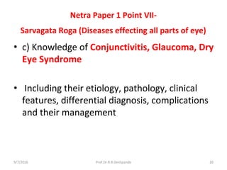 Netra Paper 1 Point VII-
Sarvagata Roga (Diseases effecting all parts of eye)
• c) Knowledge of Conjunctivitis, Glaucoma, Dry
Eye Syndrome
• Including their etiology, pathology, clinical
features, differential diagnosis, complications
and their management
9/7/2016 20Prof.Dr.R.R.Deshpande
 