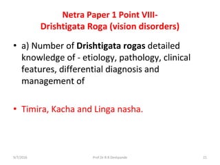 Netra Paper 1 Point VIII-
Drishtigata Roga (vision disorders)
• a) Number of Drishtigata rogas detailed
knowledge of - etiology, pathology, clinical
features, differential diagnosis and
management of
• Timira, Kacha and Linga nasha.
9/7/2016 21Prof.Dr.R.R.Deshpande
 