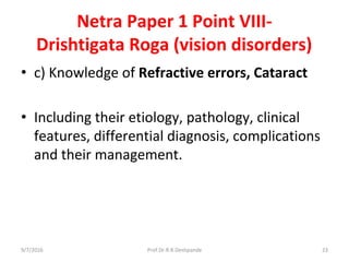 Netra Paper 1 Point VIII-
Drishtigata Roga (vision disorders)
• c) Knowledge of Refractive errors, Cataract
• Including their etiology, pathology, clinical
features, differential diagnosis, complications
and their management.
9/7/2016 23Prof.Dr.R.R.Deshpande
 