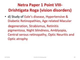 Netra Paper 1 Point VIII-
Drishtigata Roga (vision disorders)
• d) Study of Eale’s disease, Hypertensive &
Diabetic Retinopathies, Age related Macular
degeneration, Strabismus, Retinitis
pigmentosa, Night blindness, Amblyopia,
Central serous retinopathy, Optic Neuritis and
Optic atrophy
9/7/2016 24Prof.Dr.R.R.Deshpande
 