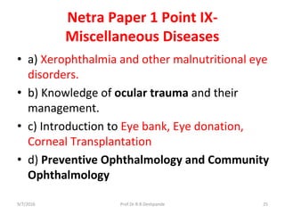 Netra Paper 1 Point IX-
Miscellaneous Diseases
• a) Xerophthalmia and other malnutritional eye
disorders.
• b) Knowledge of ocular trauma and their
management.
• c) Introduction to Eye bank, Eye donation,
Corneal Transplantation
• d) Preventive Ophthalmology and Community
Ophthalmology
9/7/2016 25Prof.Dr.R.R.Deshpande
 
