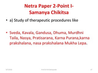 Netra Paper 2-Point I-
Samanya Chikitsa
• a) Study of therapeutic procedures like
• Sveda, Kavala, Gandusa, Dhuma, Murdhni
Taila, Nasya, Pratisarana, Karna Purana,karna
prakshalana, nasa prakshalana Mukha Lepa.
9/7/2016 27Prof.Dr.R.R.Deshpande
 