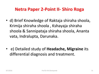 Netra Paper 2-Point II- Shiro Roga
• d) Brief Knowledge of Raktaja shiraha shoola,
Krimija shiraha shoola , Kshayaja shiraha
shoola & Sannipataja shiraha shoola, Ananta
vata, Indralupta, Darunaka.
• e) Detailed study of Headache, Migraine its
differential diagnosis and treatment.
9/7/2016 31Prof.Dr.R.R.Deshpande
 