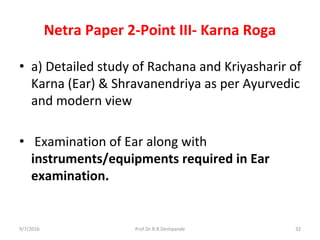 Netra Paper 2-Point III- Karna Roga
• a) Detailed study of Rachana and Kriyasharir of
Karna (Ear) & Shravanendriya as per Ayurvedic
and modern view
• Examination of Ear along with
instruments/equipments required in Ear
examination.
9/7/2016 32Prof.Dr.R.R.Deshpande
 