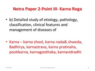 Netra Paper 2-Point III- Karna Roga
• b) Detailed study of etiology, pathology,
classification, clinical features and
management of diseases of
• Karna – karna shool, karna nada& shweda,
Badhirya, karnastrava, karna pratinaha,
pootikarna, karnagoothaka, karnavidradhi
9/7/2016 33Prof.Dr.R.R.Deshpande
 