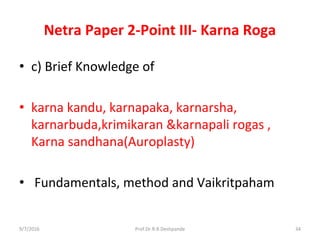 Netra Paper 2-Point III- Karna Roga
• c) Brief Knowledge of
• karna kandu, karnapaka, karnarsha,
karnarbuda,krimikaran &karnapali rogas ,
Karna sandhana(Auroplasty)
• Fundamentals, method and Vaikritpaham
9/7/2016 34Prof.Dr.R.R.Deshpande
 