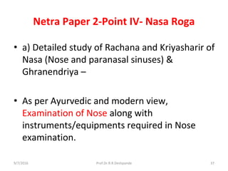 Netra Paper 2-Point IV- Nasa Roga
• a) Detailed study of Rachana and Kriyasharir of
Nasa (Nose and paranasal sinuses) &
Ghranendriya –
• As per Ayurvedic and modern view,
Examination of Nose along with
instruments/equipments required in Nose
examination.
9/7/2016 37Prof.Dr.R.R.Deshpande
 