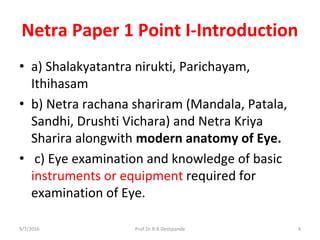 Netra Paper 1 Point I-Introduction
• a) Shalakyatantra nirukti, Parichayam,
Ithihasam
• b) Netra rachana shariram (Mandala, Patala,
Sandhi, Drushti Vichara) and Netra Kriya
Sharira alongwith modern anatomy of Eye.
• c) Eye examination and knowledge of basic
instruments or equipment required for
examination of Eye.
9/7/2016 4Prof.Dr.R.R.Deshpande
 